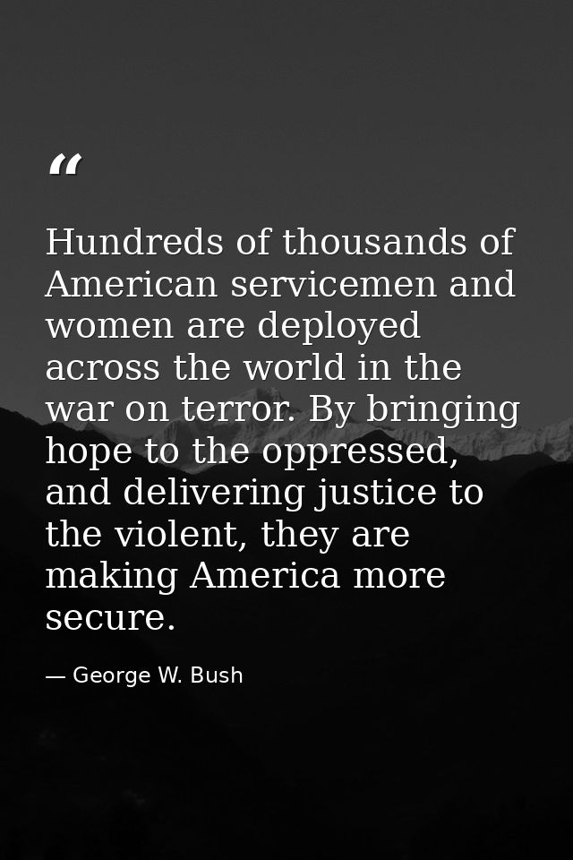 Hundreds of thousands of American servicemen and women are deployed across the world in the war on terror. By bringing h — George W. Bush