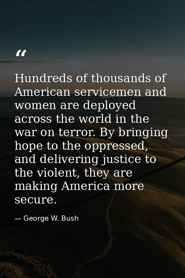 Hundreds of thousands of American servicemen and women are deployed across the world in the war on terror. By bringing h — George W. Bush