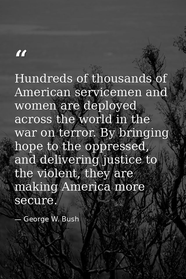 Hundreds of thousands of American servicemen and women are deployed across the world in the war on terror. By bringing h — George W. Bush