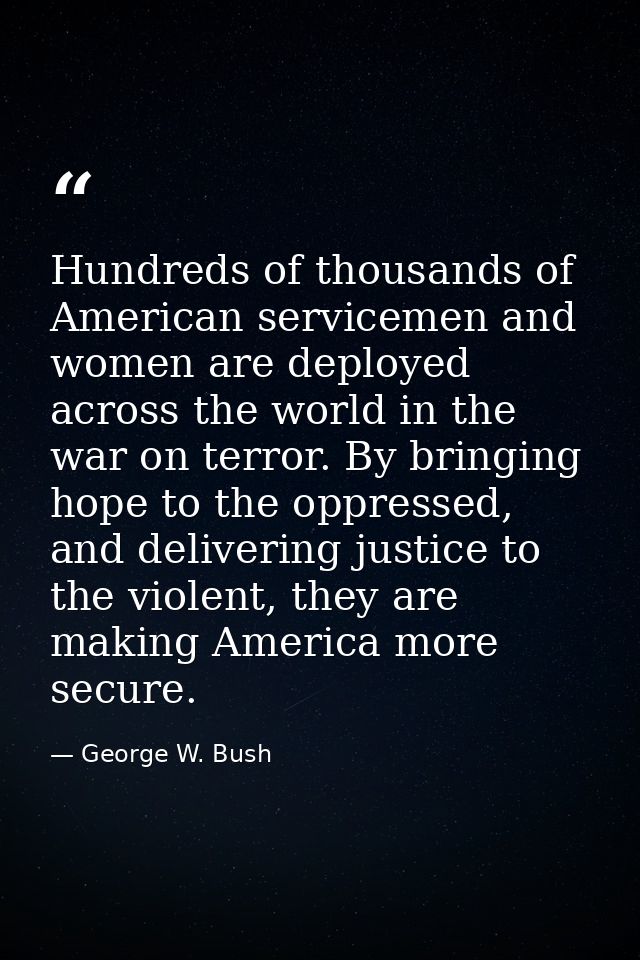 Hundreds of thousands of American servicemen and women are deployed across the world in the war on terror. By bringing h — George W. Bush