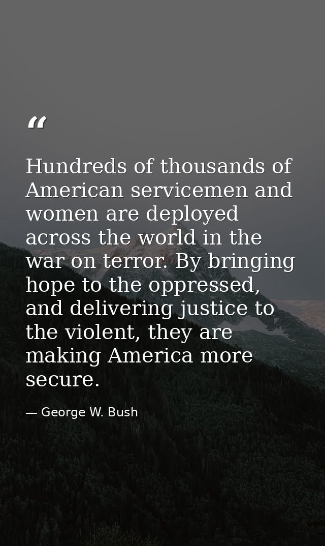 Hundreds of thousands of American servicemen and women are deployed across the world in the war on terror. By bringing h — George W. Bush