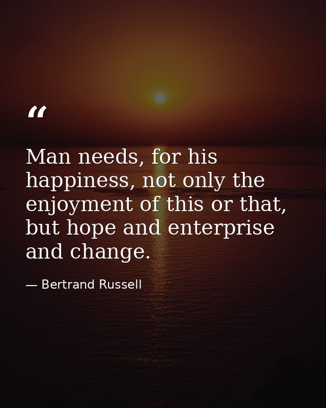 Man needs, for his happiness, not only the enjoyment of this or that, but hope and enterprise and change. — Bertrand Russell