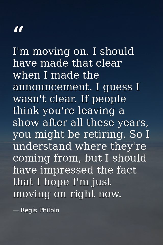 I'm moving on. I should have made that clear when I made the announcement. I guess I wasn't clear. If people think you'r — Regis Philbin