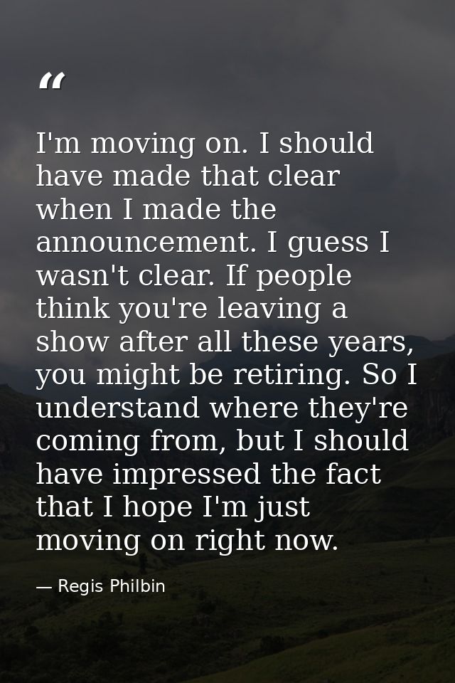 I'm moving on. I should have made that clear when I made the announcement. I guess I wasn't clear. If people think you'r — Regis Philbin