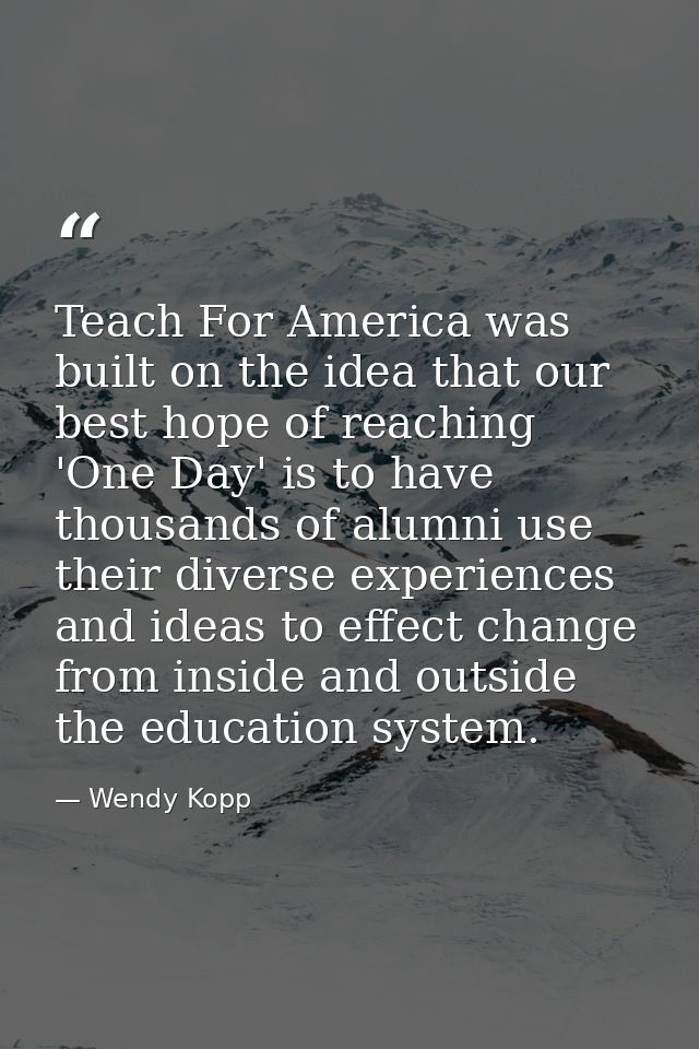 Teach For America was built on the idea that our best hope of reaching 'One Day' is to have thousands of alumni use thei — Wendy Kopp