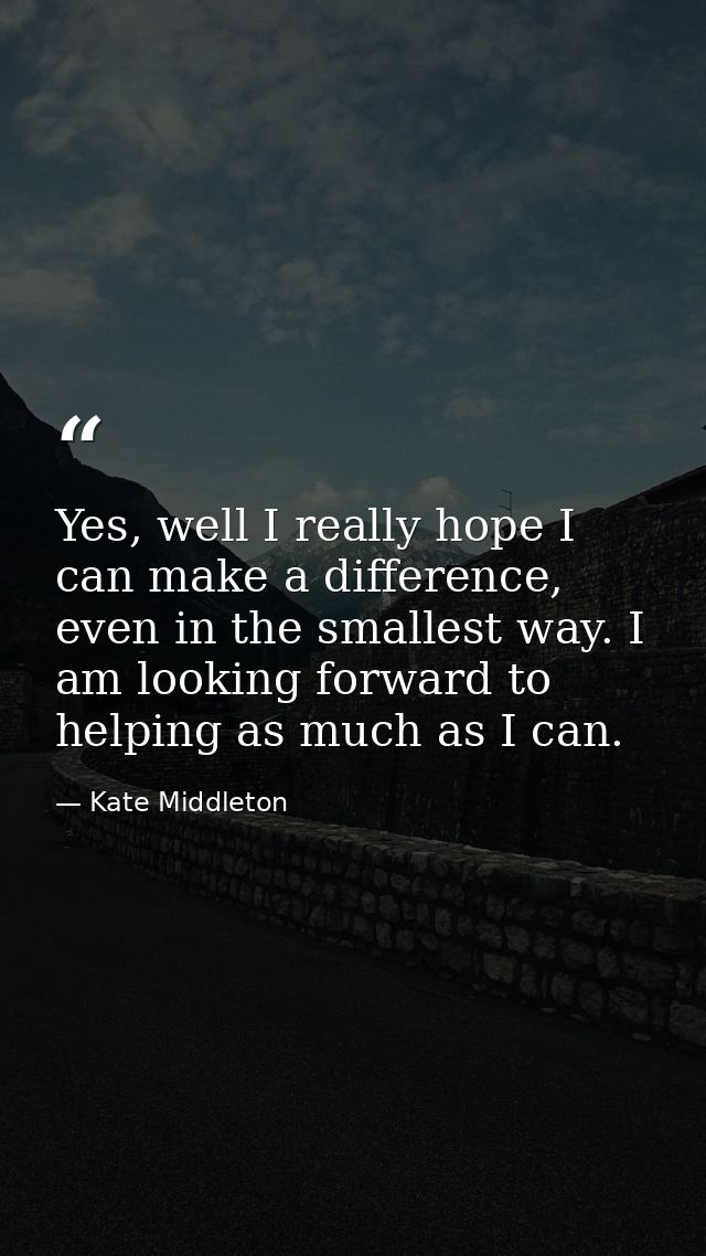 Yes, well I really hope I can make a difference, even in the smallest way. I am looking forward to helping as much as I  — Kate Middleton