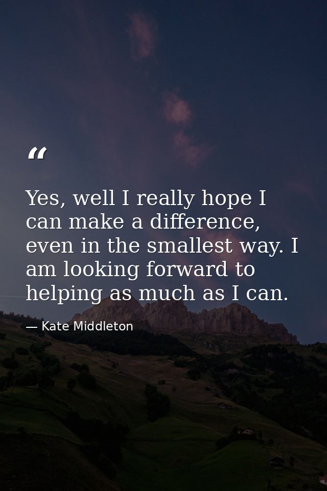 Yes, well I really hope I can make a difference, even in the smallest way. I am looking forward to helping as much as I  — Kate Middleton