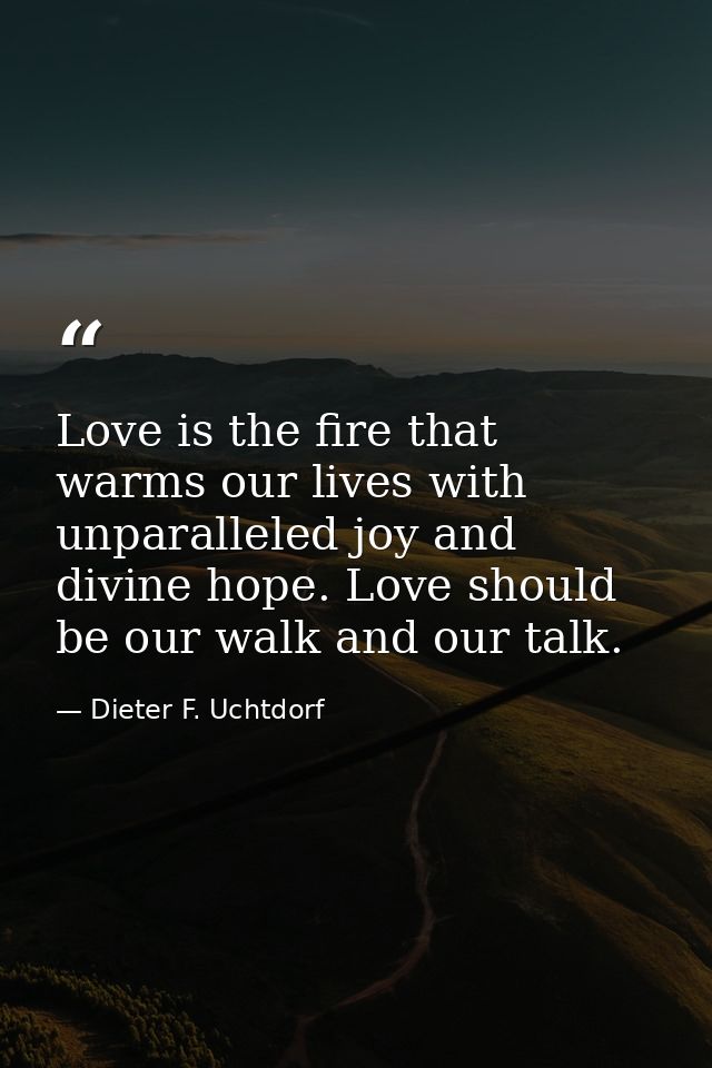 Love is the fire that warms our lives with unparalleled joy and divine hope. Love should be our walk and our talk. — Dieter F. Uchtdorf