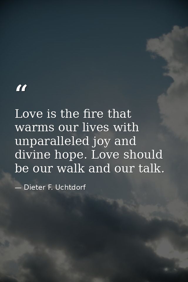 Love is the fire that warms our lives with unparalleled joy and divine hope. Love should be our walk and our talk. — Dieter F. Uchtdorf