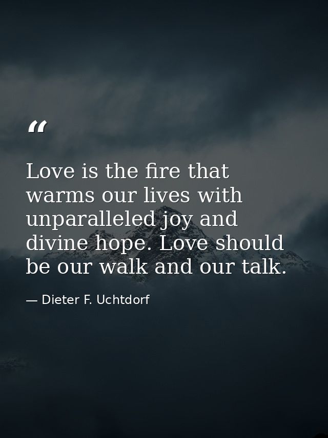 Love is the fire that warms our lives with unparalleled joy and divine hope. Love should be our walk and our talk. — Dieter F. Uchtdorf