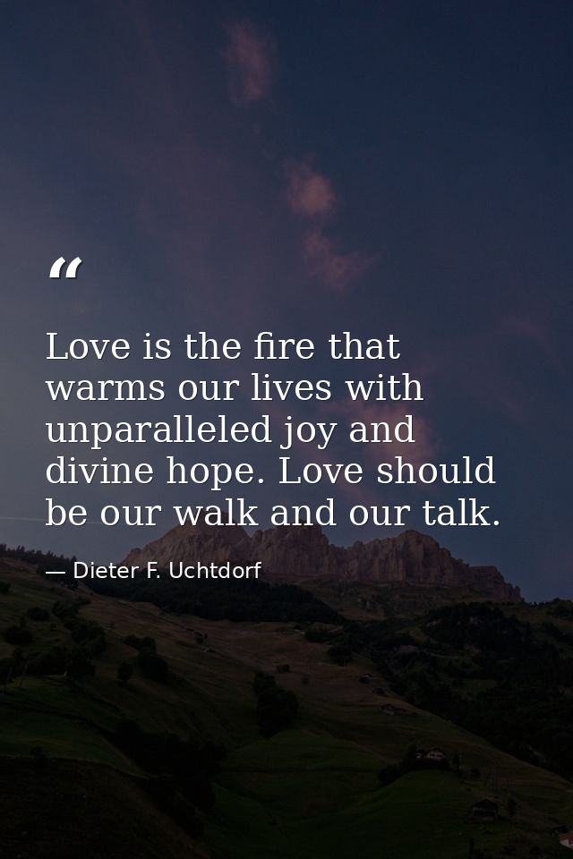Love is the fire that warms our lives with unparalleled joy and divine hope. Love should be our walk and our talk. — Dieter F. Uchtdorf