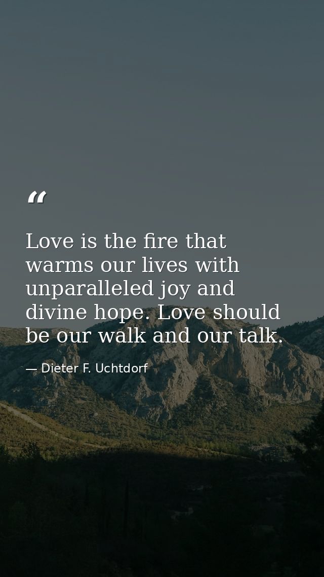 Love is the fire that warms our lives with unparalleled joy and divine hope. Love should be our walk and our talk. — Dieter F. Uchtdorf