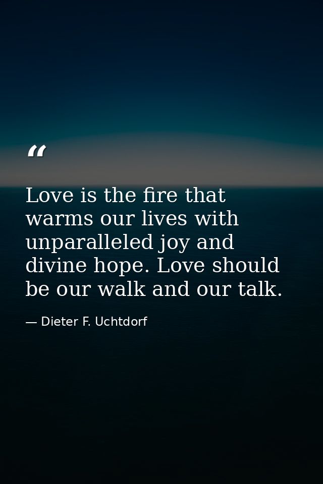 Love is the fire that warms our lives with unparalleled joy and divine hope. Love should be our walk and our talk. — Dieter F. Uchtdorf
