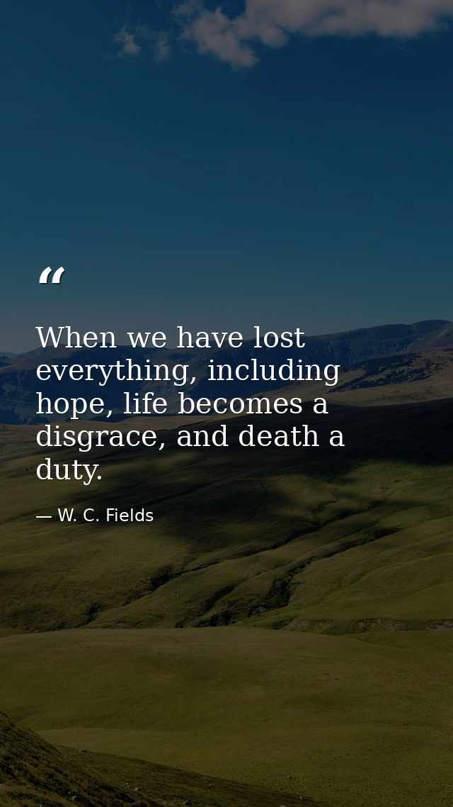When we have lost everything, including hope, life becomes a disgrace, and death a duty. — W. C. Fields