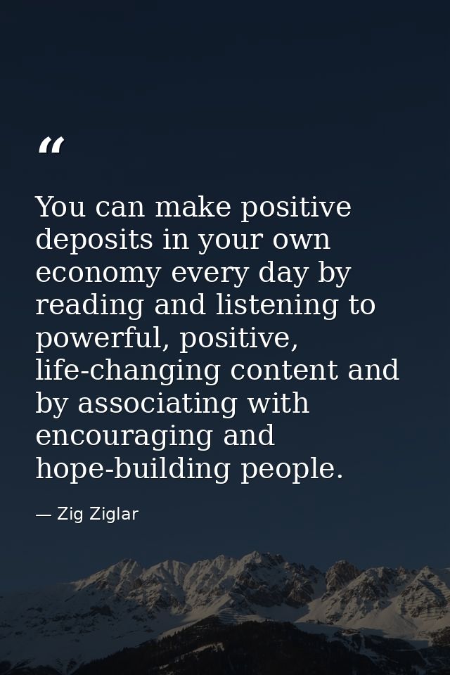 You can make positive deposits in your own economy every day by reading and listening to powerful, positive, life-changi — Zig Ziglar