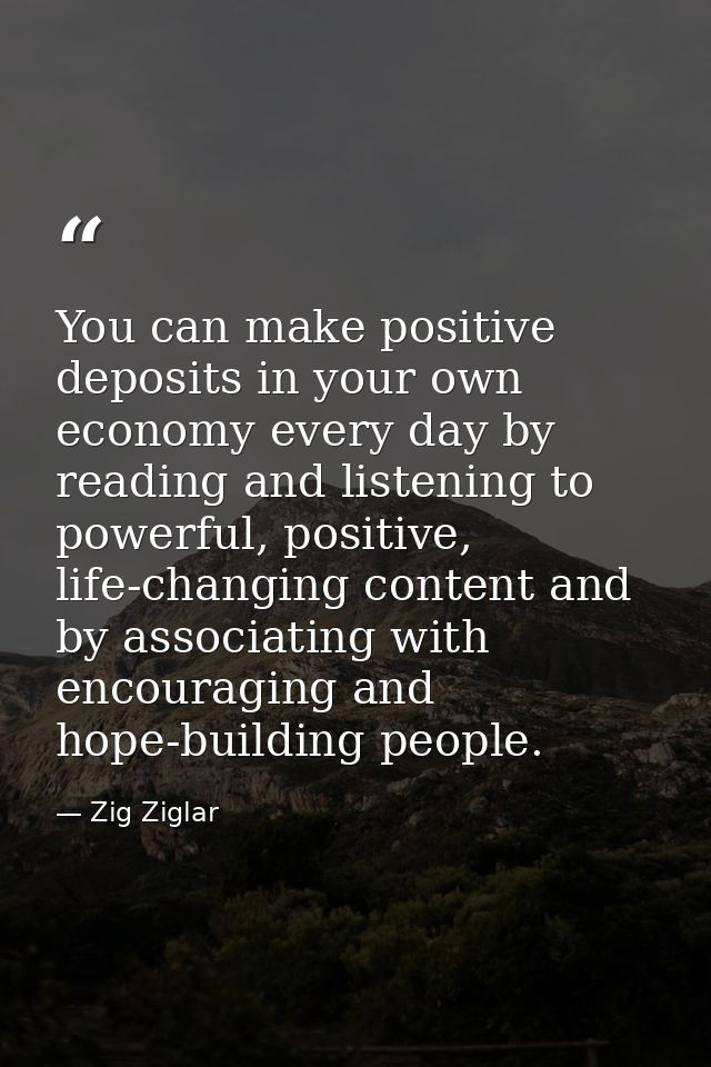 You can make positive deposits in your own economy every day by reading and listening to powerful, positive, life-changi — Zig Ziglar