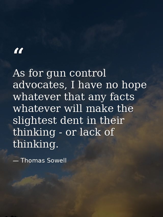 As for gun control advocates, I have no hope whatever that any facts whatever will make the slightest dent in their thin — Thomas Sowell