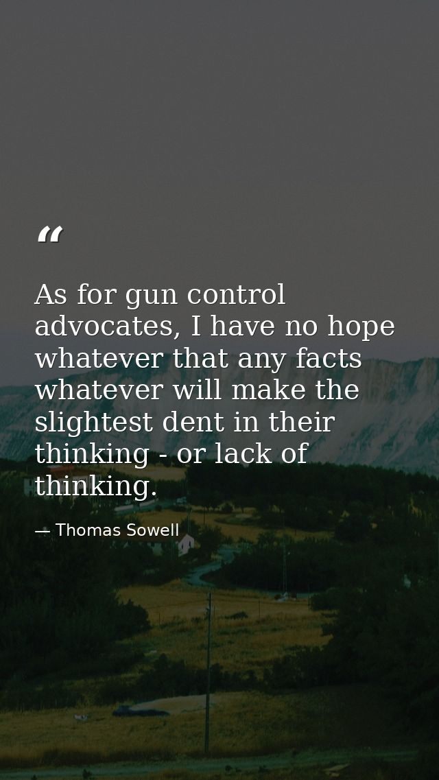 As for gun control advocates, I have no hope whatever that any facts whatever will make the slightest dent in their thin — Thomas Sowell