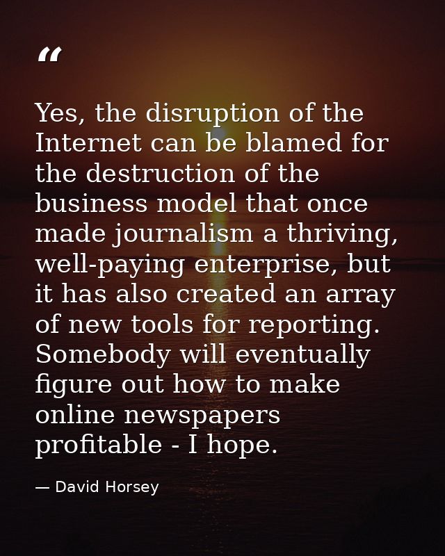 Yes, the disruption of the Internet can be blamed for the destruction of the business model that once made journalism a  — David Horsey