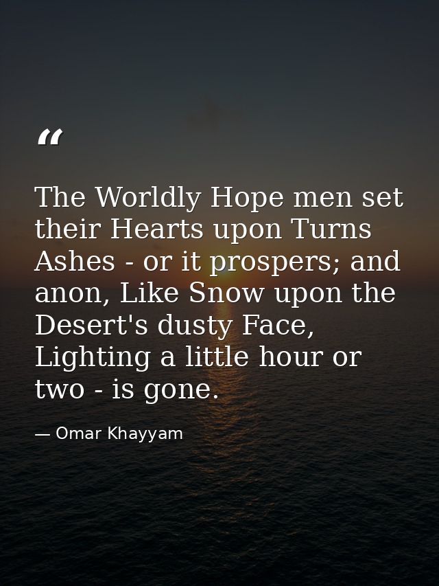 The Worldly Hope men set their Hearts upon Turns Ashes - or it prospers; and anon, Like Snow upon the Desert's dusty Fac — Omar Khayyam