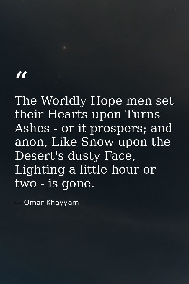 The Worldly Hope men set their Hearts upon Turns Ashes - or it prospers; and anon, Like Snow upon the Desert's dusty Fac — Omar Khayyam