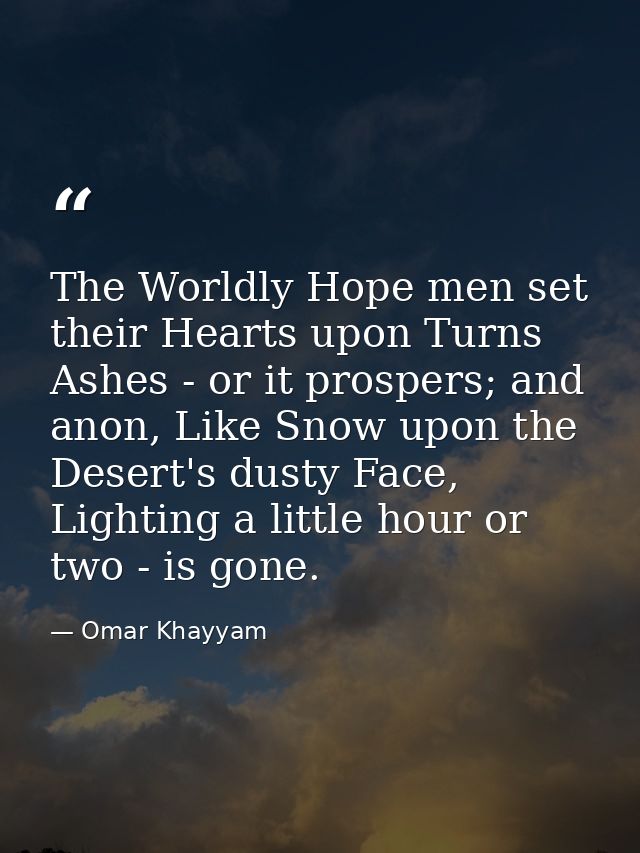 The Worldly Hope men set their Hearts upon Turns Ashes - or it prospers; and anon, Like Snow upon the Desert's dusty Fac — Omar Khayyam
