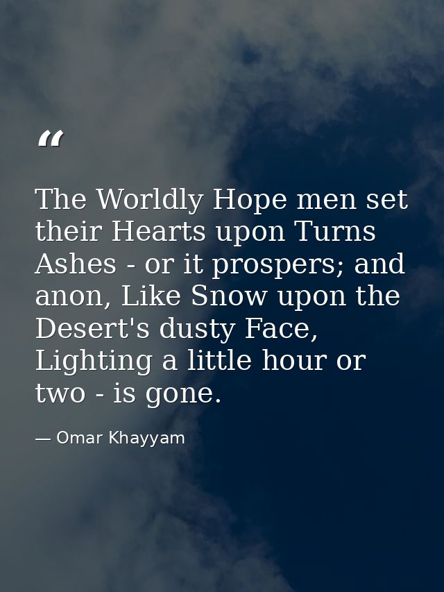 The Worldly Hope men set their Hearts upon Turns Ashes - or it prospers; and anon, Like Snow upon the Desert's dusty Fac — Omar Khayyam