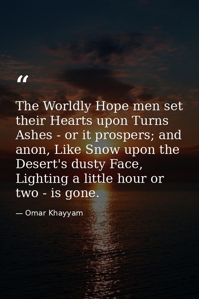 The Worldly Hope men set their Hearts upon Turns Ashes - or it prospers; and anon, Like Snow upon the Desert's dusty Fac — Omar Khayyam