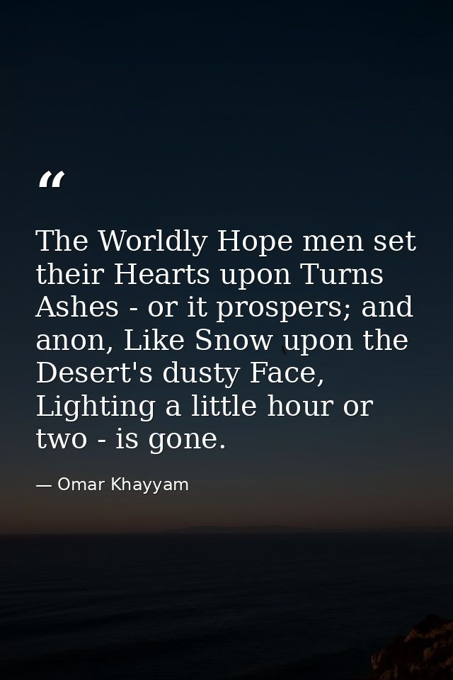 The Worldly Hope men set their Hearts upon Turns Ashes - or it prospers; and anon, Like Snow upon the Desert's dusty Fac — Omar Khayyam