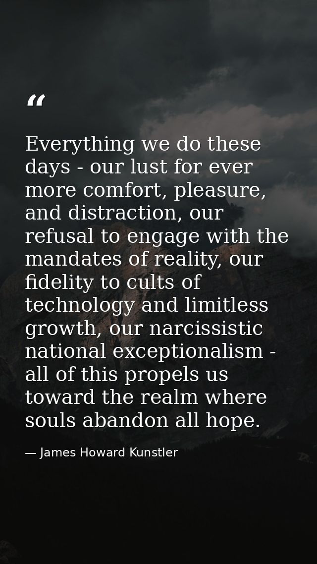 Everything we do these days - our lust for ever more comfort, pleasure, and distraction, our refusal to engage with the  — James Howard Kunstler
