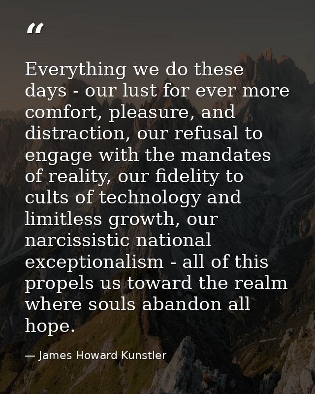 Everything we do these days - our lust for ever more comfort, pleasure, and distraction, our refusal to engage with the  — James Howard Kunstler