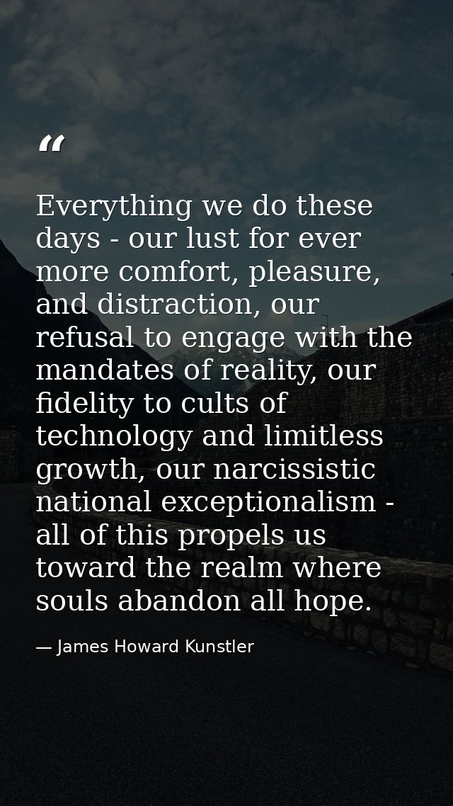 Everything we do these days - our lust for ever more comfort, pleasure, and distraction, our refusal to engage with the  — James Howard Kunstler