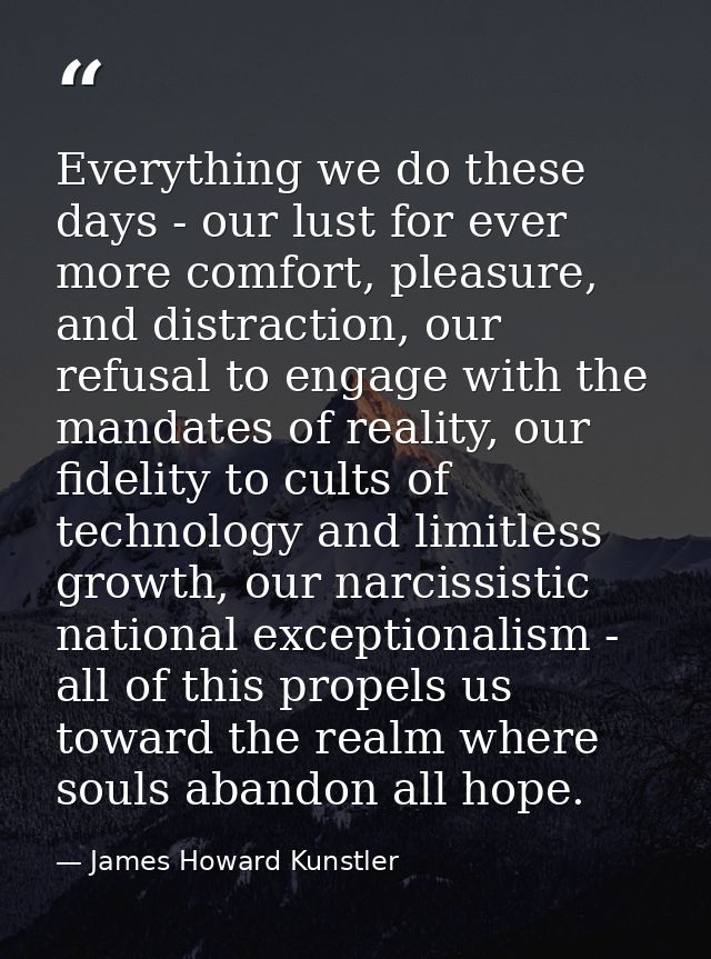 Everything we do these days - our lust for ever more comfort, pleasure, and distraction, our refusal to engage with the  — James Howard Kunstler
