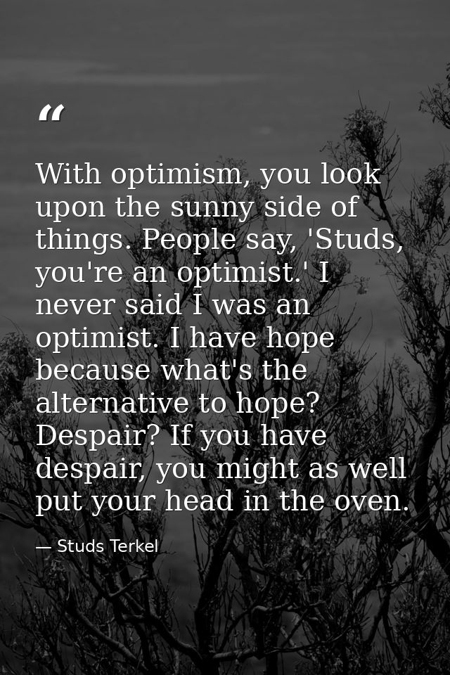 With optimism, you look upon the sunny side of things. People say, 'Studs, you're an optimist.' I never said I was an op — Studs Terkel