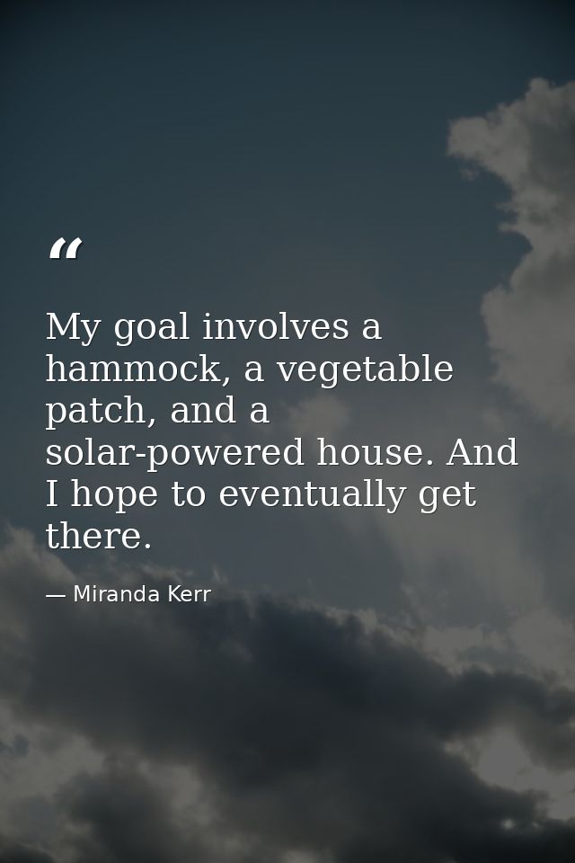 My goal involves a hammock, a vegetable patch, and a solar-powered house. And I hope to eventually get there. — Miranda Kerr