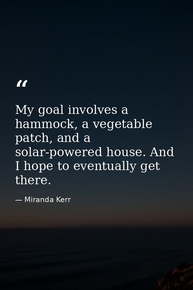 My goal involves a hammock, a vegetable patch, and a solar-powered house. And I hope to eventually get there. — Miranda Kerr