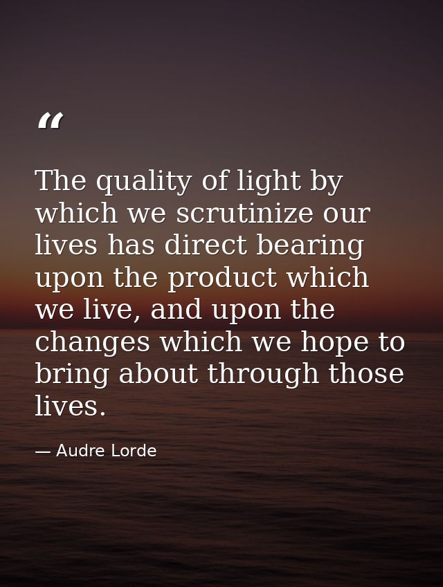 The quality of light by which we scrutinize our lives has direct bearing upon the product which we live, and upon the ch — Audre Lorde