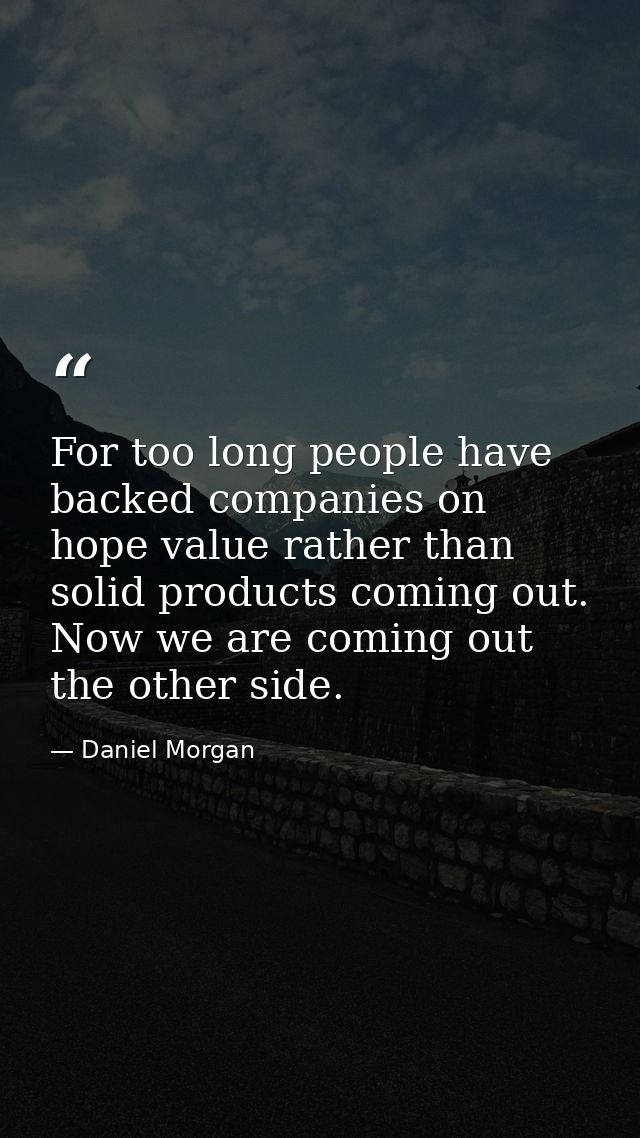 For too long people have backed companies on hope value rather than solid products coming out. Now we are coming out the — Daniel Morgan