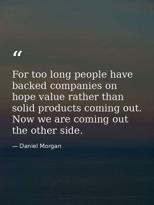 For too long people have backed companies on hope value rather than solid products coming out. Now we are coming out the — Daniel Morgan