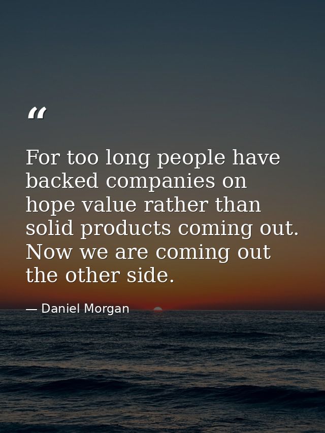 For too long people have backed companies on hope value rather than solid products coming out. Now we are coming out the — Daniel Morgan