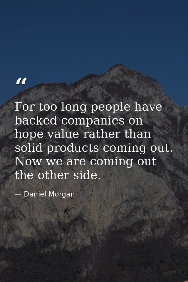 For too long people have backed companies on hope value rather than solid products coming out. Now we are coming out the — Daniel Morgan