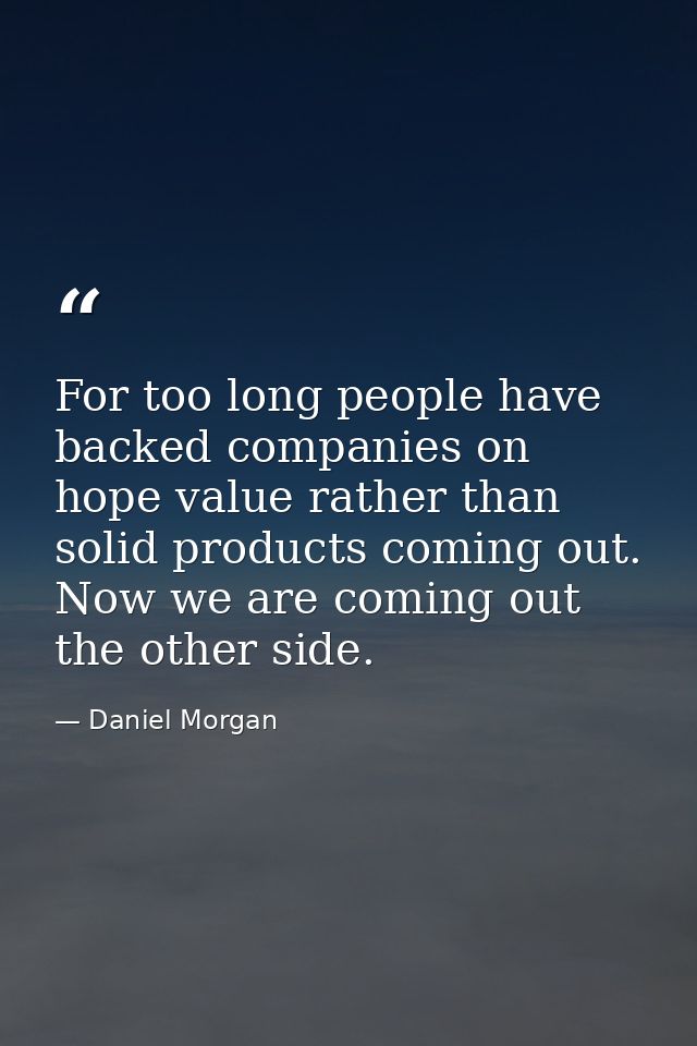 For too long people have backed companies on hope value rather than solid products coming out. Now we are coming out the — Daniel Morgan
