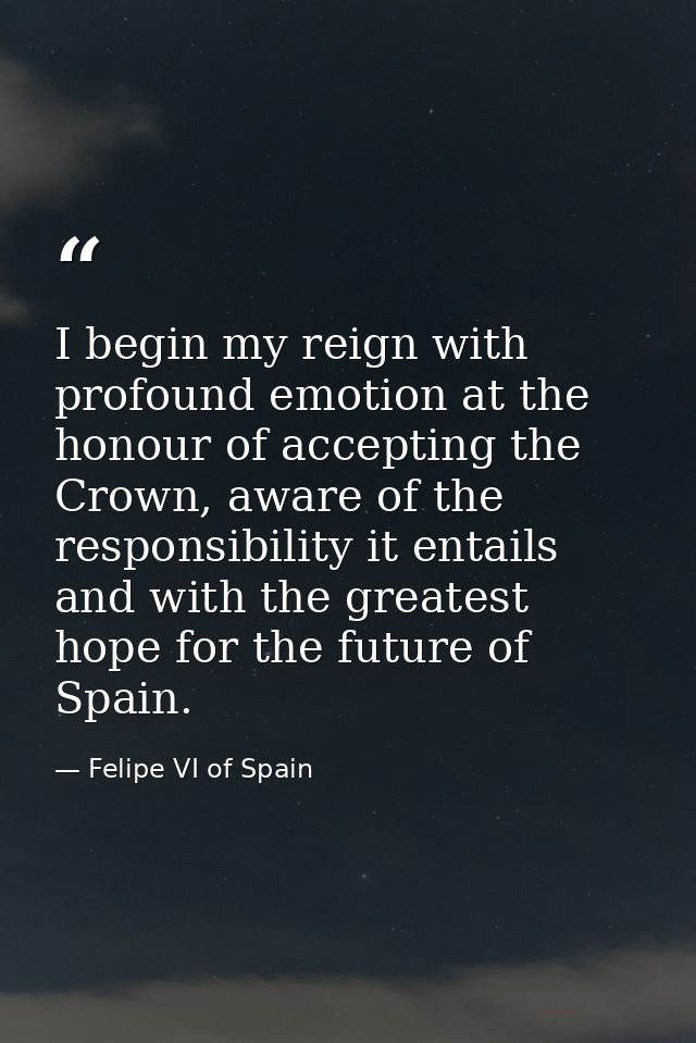 I begin my reign with profound emotion at the honour of accepting the Crown, aware of the responsibility it entails and  — Felipe VI of Spain