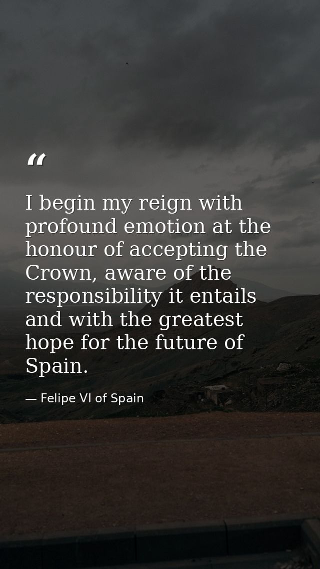 I begin my reign with profound emotion at the honour of accepting the Crown, aware of the responsibility it entails and  — Felipe VI of Spain