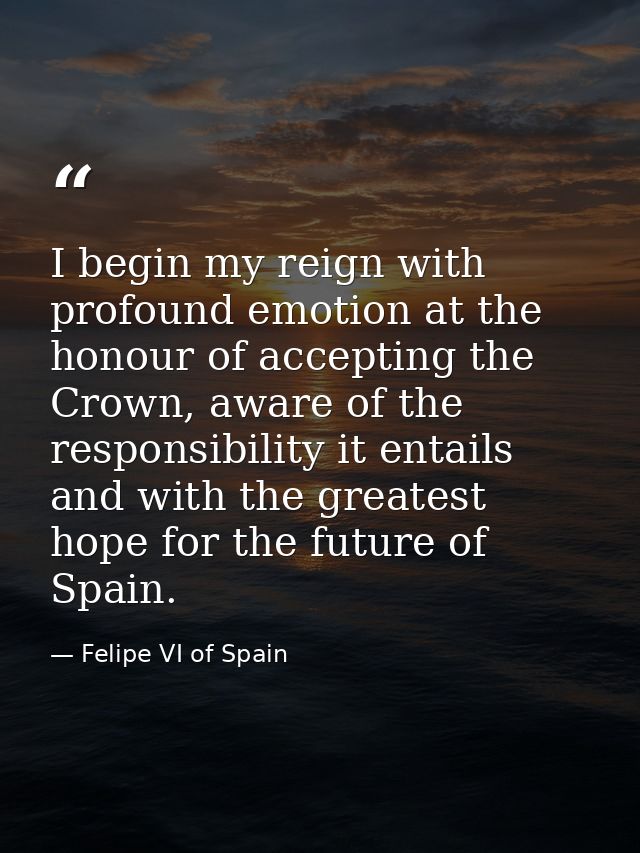 I begin my reign with profound emotion at the honour of accepting the Crown, aware of the responsibility it entails and  — Felipe VI of Spain