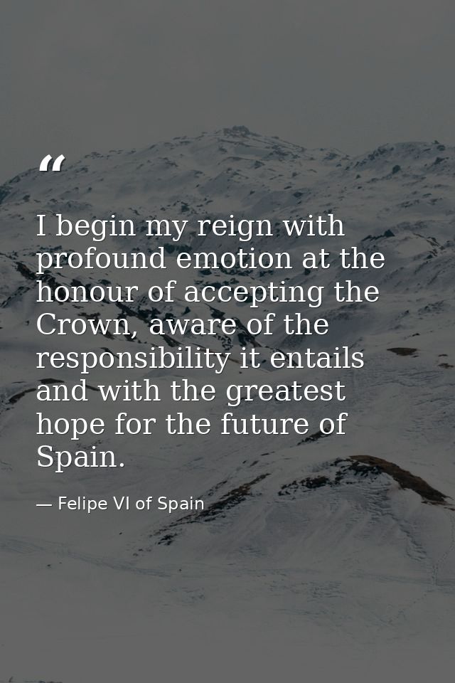 I begin my reign with profound emotion at the honour of accepting the Crown, aware of the responsibility it entails and  — Felipe VI of Spain