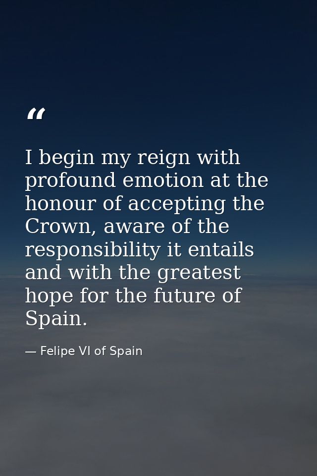 I begin my reign with profound emotion at the honour of accepting the Crown, aware of the responsibility it entails and  — Felipe VI of Spain