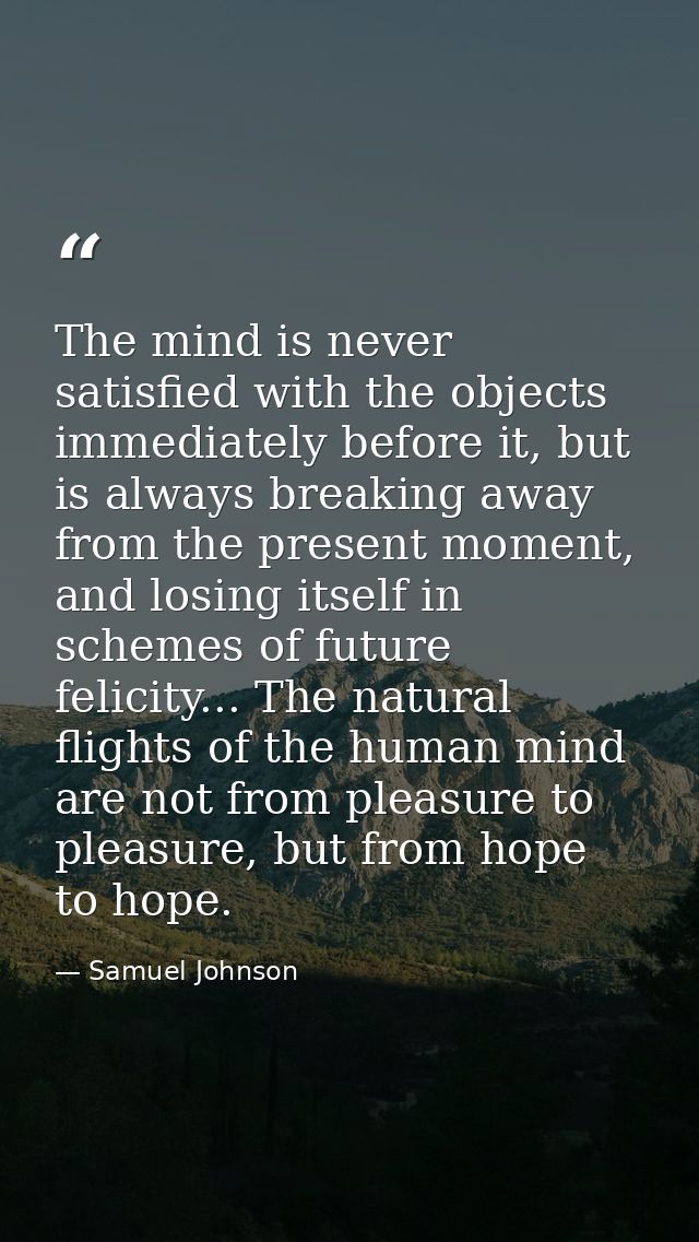 The mind is never satisfied with the objects immediately before it, but is always breaking away from the present moment, — Samuel Johnson