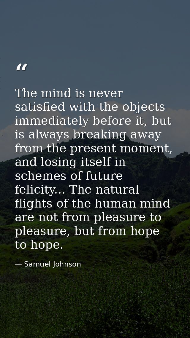 The mind is never satisfied with the objects immediately before it, but is always breaking away from the present moment, — Samuel Johnson