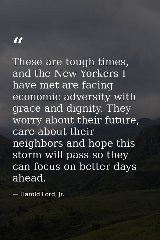 These are tough times, and the New Yorkers I have met are facing economic adversity with grace and dignity. They worry a — Harold Ford, Jr.